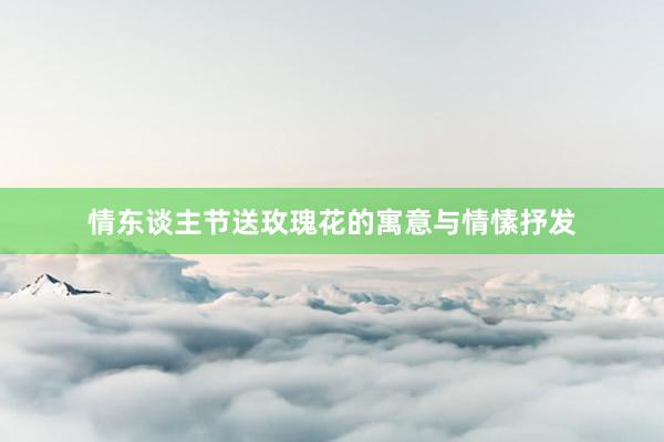 情东谈主节送玫瑰花的寓意与情愫抒发