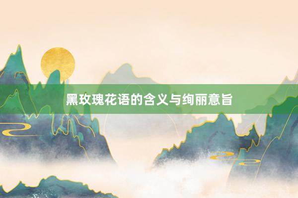 黑玫瑰花语的含义与绚丽意旨
